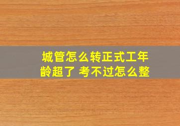 城管怎么转正式工年龄超了 考不过怎么整